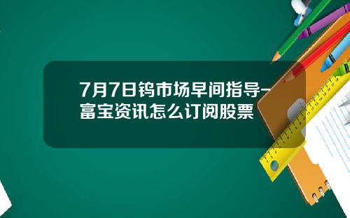 7月7日钨市场早间指导-富宝资讯怎么订阅股票