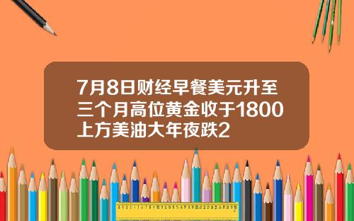 7月8日财经早餐美元升至三个月高位黄金收于1800上方美油大年夜跌2