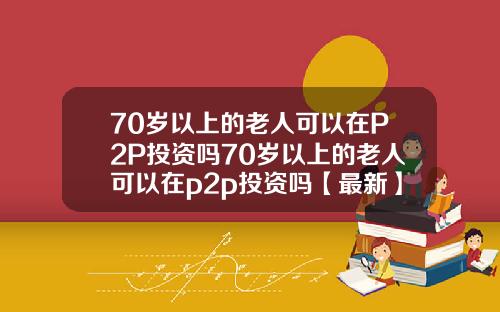 70岁以上的老人可以在P2P投资吗70岁以上的老人可以在p2p投资吗【最新】