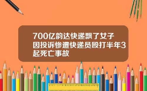 700亿韵达快递飘了女子因投诉惨遭快递员殴打半年3起死亡事故