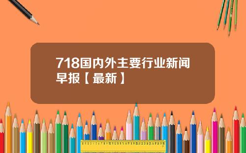 718国内外主要行业新闻早报【最新】