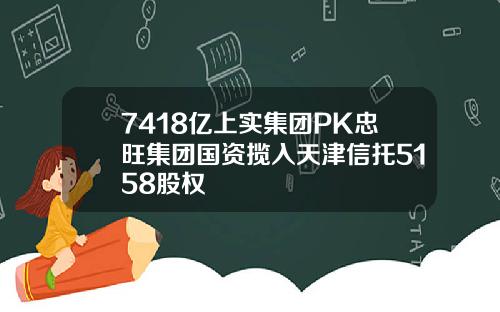 7418亿上实集团PK忠旺集团国资揽入天津信托5158股权