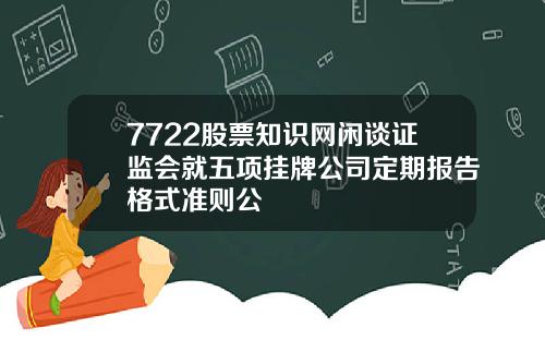 7722股票知识网闲谈证监会就五项挂牌公司定期报告格式准则公