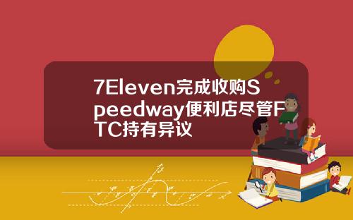7Eleven完成收购Speedway便利店尽管FTC持有异议