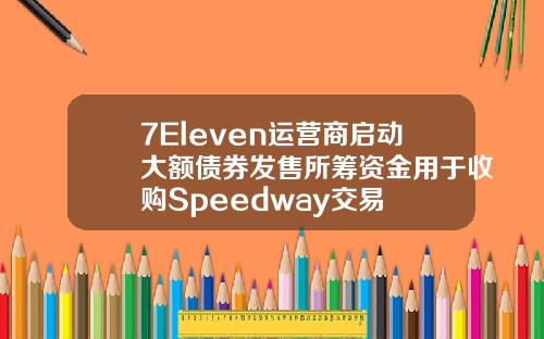 7Eleven运营商启动大额债券发售所筹资金用于收购Speedway交易