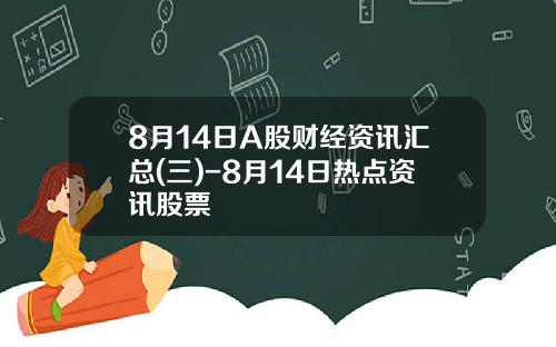 8月14日A股财经资讯汇总(三)-8月14日热点资讯股票