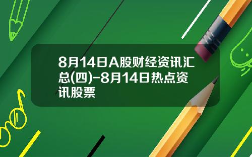 8月14日A股财经资讯汇总(四)-8月14日热点资讯股票