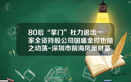 80后“掌门”杜力退出一家全资持股公司国盛金控也随之动荡-深圳市前海凤凰财富基金销售有限公司