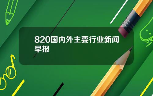 820国内外主要行业新闻早报