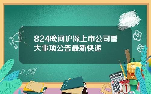 824晚间沪深上市公司重大事项公告最新快递