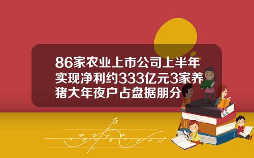 86家农业上市公司上半年实现净利约333亿元3家养猪大年夜户占盘据朋分