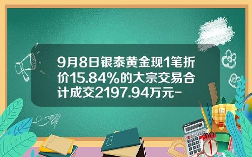 9月8日银泰黄金现1笔折价15.84%的大宗交易合计成交2197.94万元-东方证券股份有限公司北京霄云路证券营业部