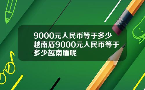 9000元人民币等于多少越南盾9000元人民币等于多少越南盾呢