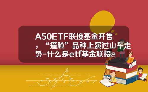 A50ETF联接基金开售,“撞脸”品种上演过山车走势-什么是etf基金联接a