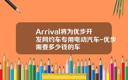 Arrival将为优步开发网约车专用电动汽车-优步需要多少钱的车