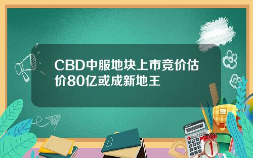 CBD中服地块上市竞价估价80亿或成新地王