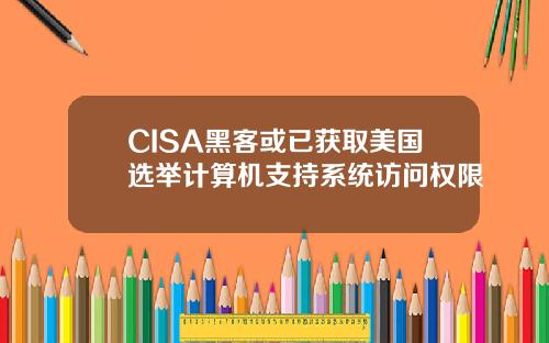 CISA黑客或已获取美国选举计算机支持系统访问权限