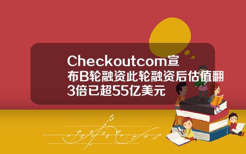 Checkoutcom宣布B轮融资此轮融资后估值翻3倍已超55亿美元