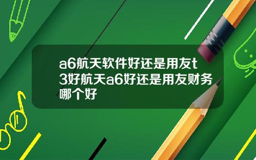 a6航天软件好还是用友t3好航天a6好还是用友财务哪个好