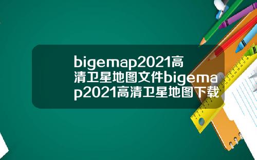 bigemap2021高清卫星地图文件bigemap2021高清卫星地图下载