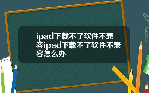 ipad下载不了软件不兼容ipad下载不了软件不兼容怎么办