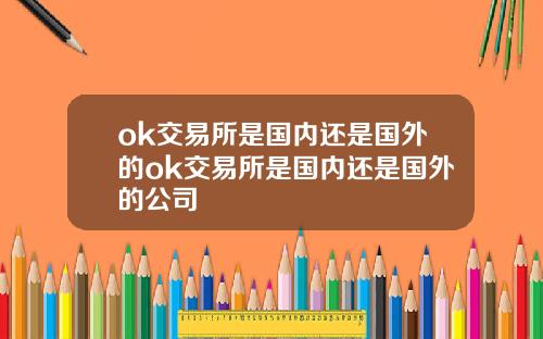 ok交易所是国内还是国外的ok交易所是国内还是国外的公司