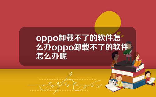 oppo卸载不了的软件怎么办oppo卸载不了的软件怎么办呢