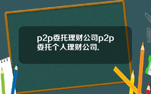 p2p委托理财公司p2p委托个人理财公司.