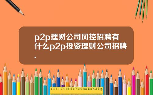 p2p理财公司风控招聘有什么p2p投资理财公司招聘.