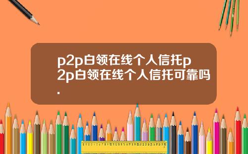 p2p白领在线个人信托p2p白领在线个人信托可靠吗.