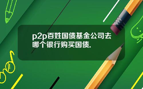 p2p百姓国债基金公司去哪个银行购买国债.