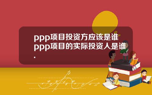 ppp项目投资方应该是谁ppp项目的实际投资人是谁.