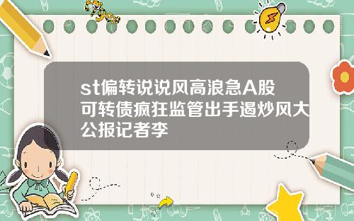st偏转说说风高浪急A股可转债疯狂监管出手遏炒风大公报记者李