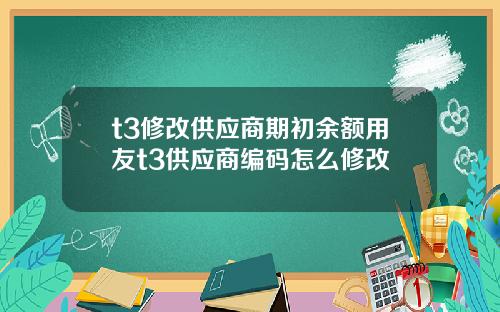 t3修改供应商期初余额用友t3供应商编码怎么修改