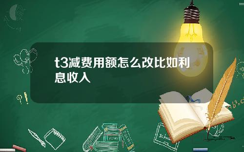 t3减费用额怎么改比如利息收入