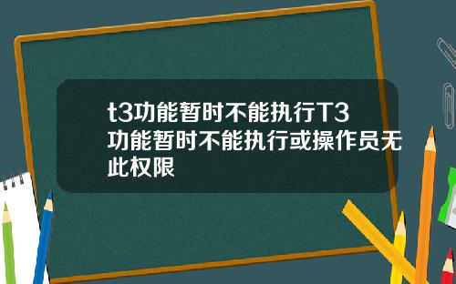 t3功能暂时不能执行T3功能暂时不能执行或操作员无此权限