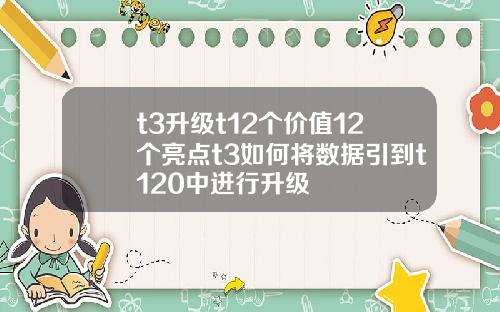 t3升级t12个价值12个亮点t3如何将数据引到t120中进行升级