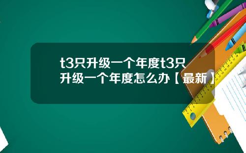 t3只升级一个年度t3只升级一个年度怎么办【最新】
