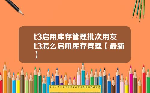 t3启用库存管理批次用友t3怎么启用库存管理【最新】