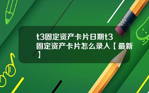 t3固定资产卡片日期t3固定资产卡片怎么录入【最新】