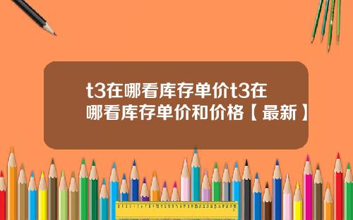 t3在哪看库存单价t3在哪看库存单价和价格【最新】