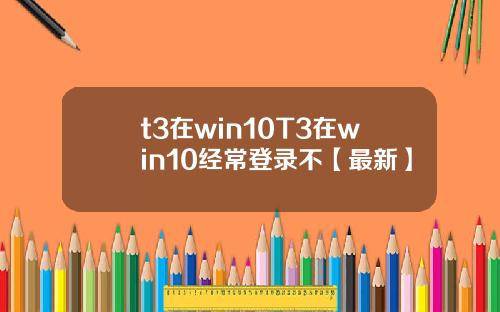 t3在win10T3在win10经常登录不【最新】