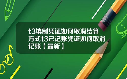 t3填制凭证如何取消结算方式t3已记账凭证如何取消记账【最新】