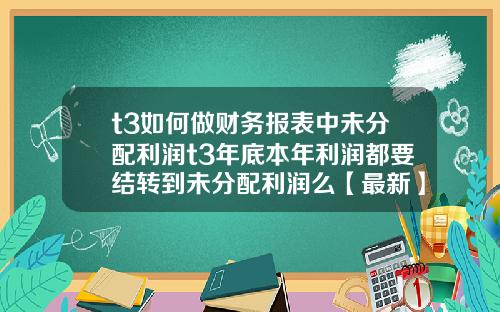 t3如何做财务报表中未分配利润t3年底本年利润都要结转到未分配利润么【最新】