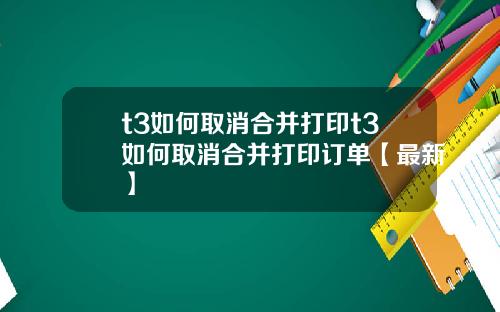 t3如何取消合并打印t3如何取消合并打印订单【最新】