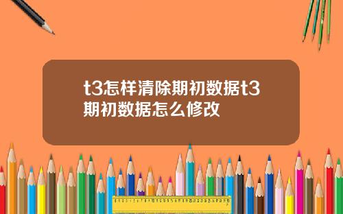 t3怎样清除期初数据t3期初数据怎么修改