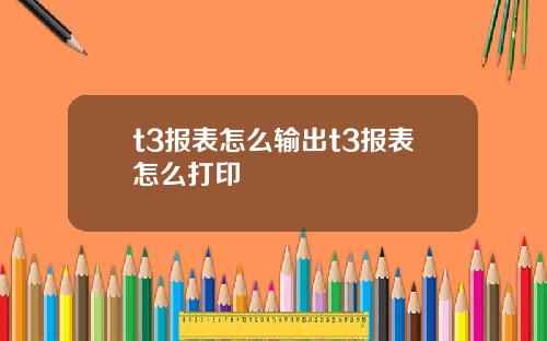 t3报表怎么输出t3报表怎么打印