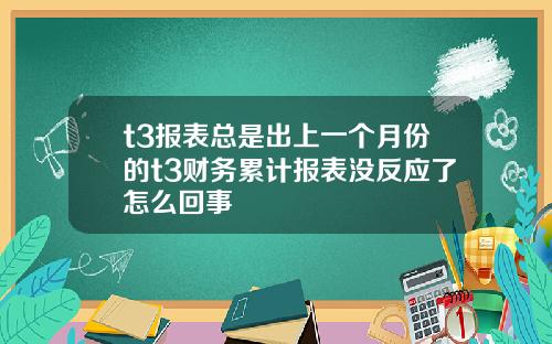 t3报表总是出上一个月份的t3财务累计报表没反应了怎么回事