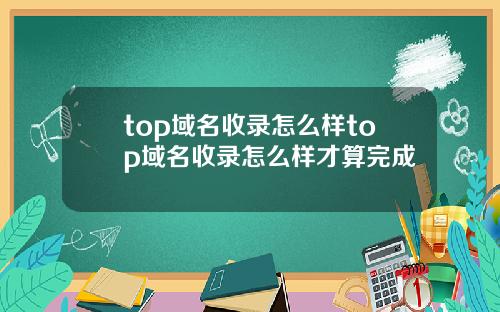 top域名收录怎么样top域名收录怎么样才算完成
