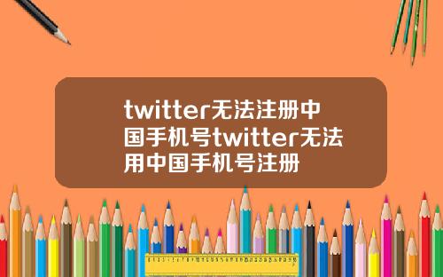 twitter无法注册中国手机号twitter无法用中国手机号注册